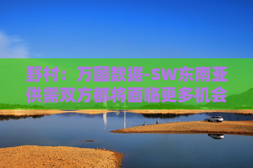 野村：万国数据-SW东南亚供需双方都将面临更多机会