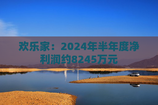 欢乐家：2024年半年度净利润约8245万元