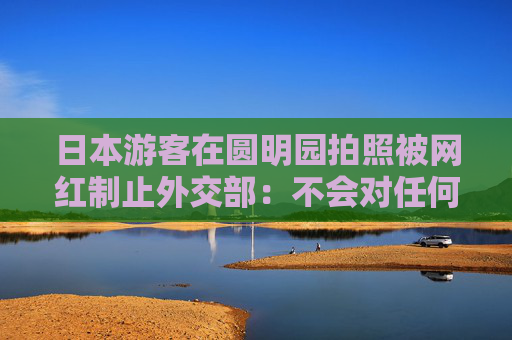 日本游客在圆明园拍照被网红制止外交部：不会对任何国家采取歧视性做法