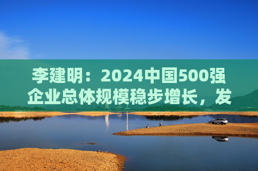 李建明：2024中国500强企业总体规模稳步增长，发展质量有了新提升