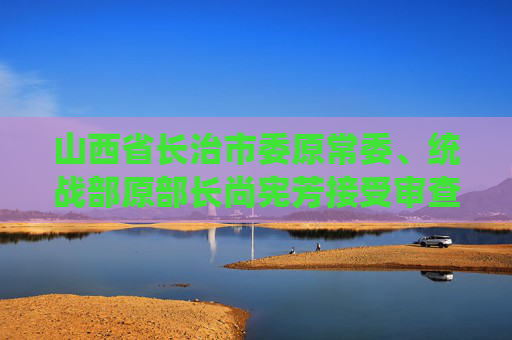 山西省长治市委原常委、统战部原部长尚宪芳接受审查调查