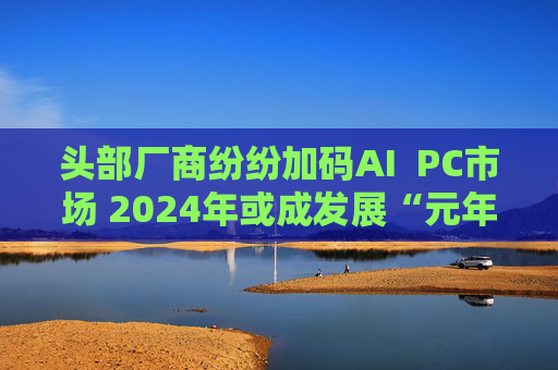 头部厂商纷纷加码AI  PC市场 2024年或成发展“元年”