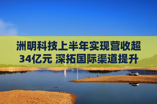 洲明科技上半年实现营收超34亿元 深拓国际渠道提升全球市场份额