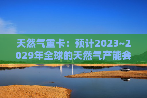 天然气重卡：预计2023~2029年全球的天然气产能会扩大50%以上