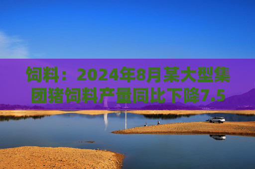 饲料：2024年8月某大型集团猪饲料产量同比下降7.55%，环比增长6.41%