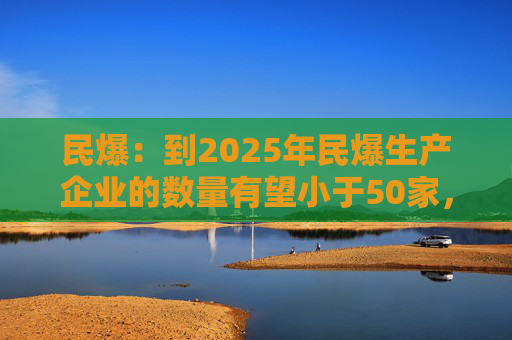 民爆：到2025年民爆生产企业的数量有望小于50家，排名前10家民爆企业行业生产总值占比将高于60%