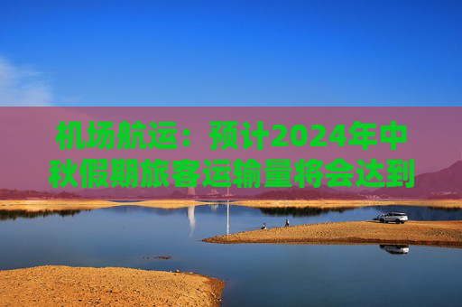 机场航运：预计2024年中秋假期旅客运输量将会达到616.4万人次