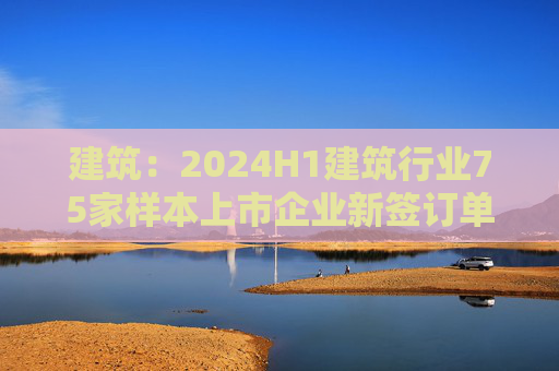 建筑：2024H1建筑行业75家样本上市企业新签订单合计金额为8.7万亿元