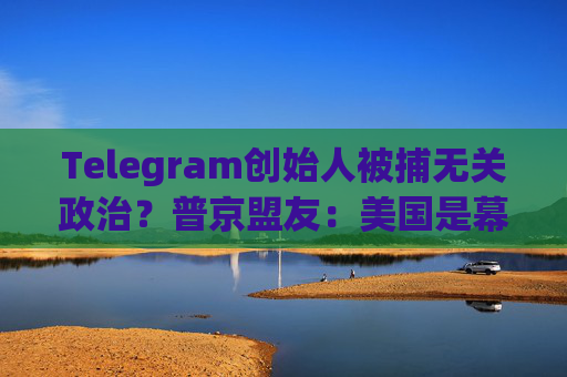 Telegram创始人被捕无关政治？普京盟友：美国是幕后黑手！