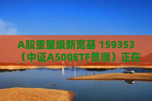 A股重量级新宽基 159353（中证A500ETF景顺）正在发行