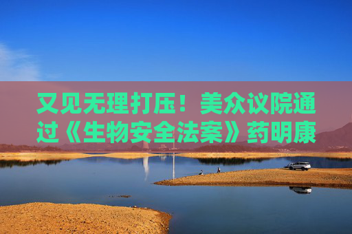 又见无理打压！美众议院通过《生物安全法案》药明康德、药明生物火速回应