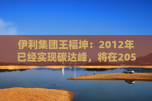 伊利集团王福坤：2012年已经实现碳达峰，将在2050年前实现全产业链碳中和