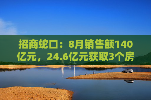 招商蛇口：8月销售额140亿元，24.6亿元获取3个房地产项目