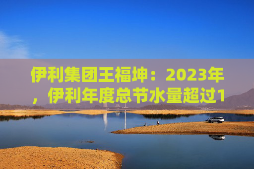 伊利集团王福坤：2023年，伊利年度总节水量超过177万吨