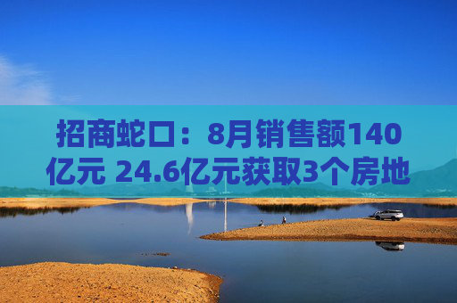 招商蛇口：8月销售额140亿元 24.6亿元获取3个房地产项目