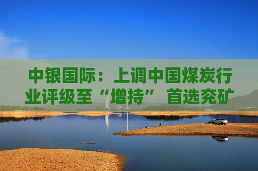 中银国际：上调中国煤炭行业评级至“增持” 首选兖矿能源、中国神华