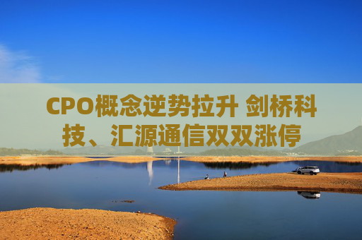 CPO概念逆势拉升 剑桥科技、汇源通信双双涨停