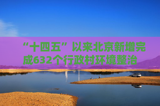 “十四五”以来北京新增完成632个行政村环境整治