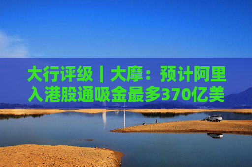 大行评级｜大摩：预计阿里入港股通吸金最多370亿美元 维持“与大市同步”评级