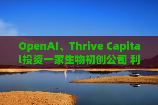 OpenAI、Thrive Capital投资一家生物初创公司 利用人工智能进行药物研发