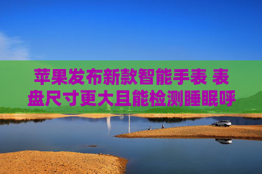 苹果发布新款智能手表 表盘尺寸更大且能检测睡眠呼吸暂停