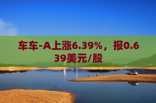 车车-A上涨6.39%，报0.639美元/股