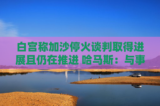 白宫称加沙停火谈判取得进展且仍在推进 哈马斯：与事实不符！