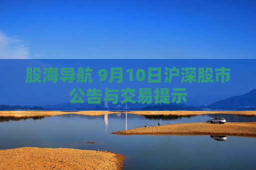 股海导航 9月10日沪深股市公告与交易提示