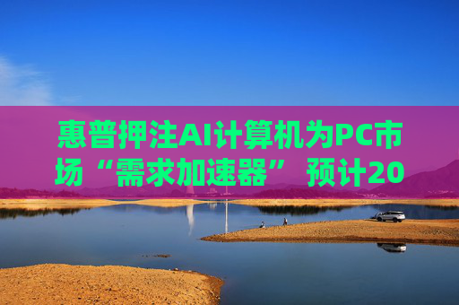 惠普押注AI计算机为PC市场“需求加速器” 预计2025至2026年迎来爆发式增长