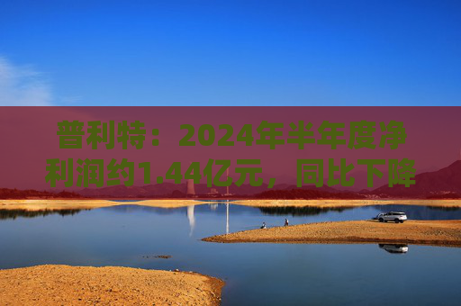 普利特：2024年半年度净利润约1.44亿元，同比下降28.47%