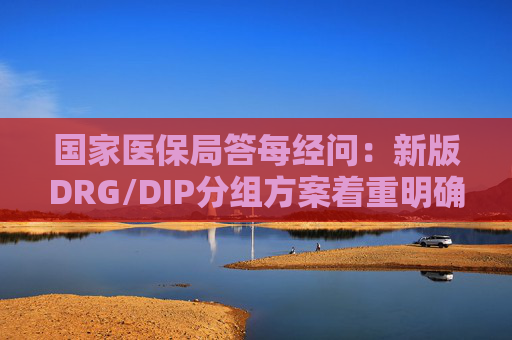 国家医保局答每经问：新版DRG/DIP分组方案着重明确特例单议、预付金制度等工作机制