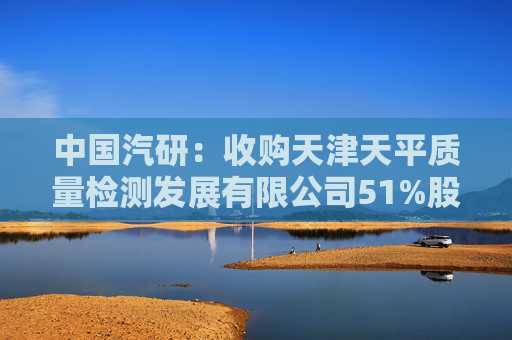 中国汽研：收购天津天平质量检测发展有限公司51%股权