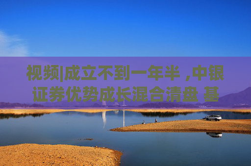 视频|成立不到一年半 ,中银证券优势成长混合清盘 基金经理曾在季报中多次表示“保持核心持仓不变”