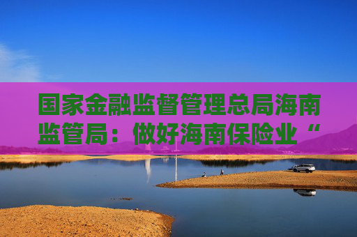 国家金融监督管理总局海南监管局：做好海南保险业“摩羯”台风理赔服务工作