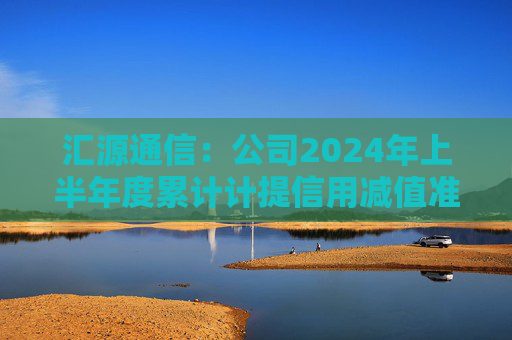 汇源通信：公司2024年上半年度累计计提信用减值准备及资产减值准备约-345万元