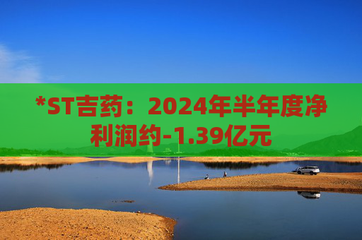 *ST吉药：2024年半年度净利润约-1.39亿元