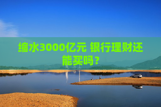 缩水3000亿元 银行理财还能买吗？