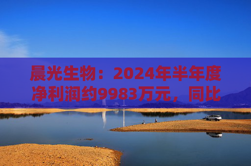 晨光生物：2024年半年度净利润约9983万元，同比下降66.57%