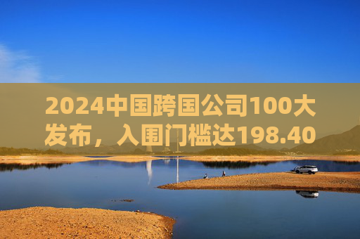 2024中国跨国公司100大发布，入围门槛达198.40亿