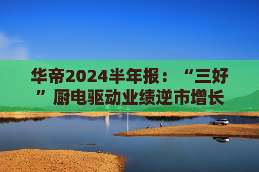 华帝2024半年报：“三好”厨电驱动业绩逆市增长