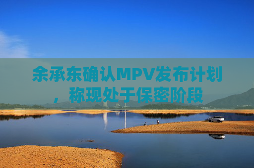 余承东确认MPV发布计划，称现处于保密阶段