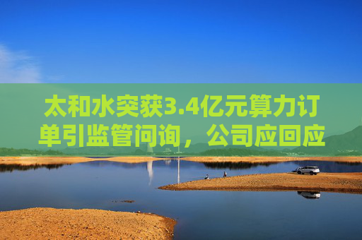 太和水突获3.4亿元算力订单引监管问询，公司应回应市场质疑