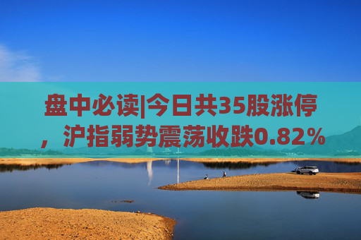 盘中必读|今日共35股涨停，沪指弱势震荡收跌0.82%，锂矿概念全天活跃