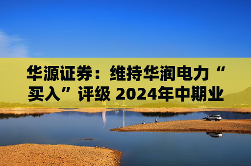 华源证券：维持华润电力“买入”评级 2024年中期业绩再超预期