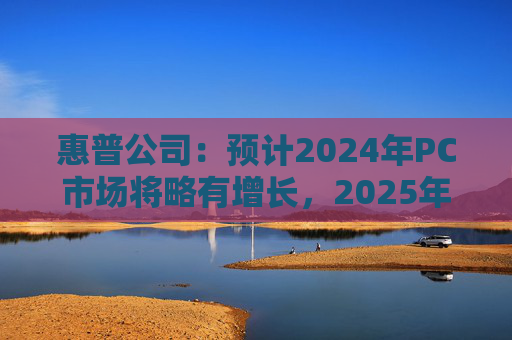 惠普公司：预计2024年PC市场将略有增长，2025年增长将更显著