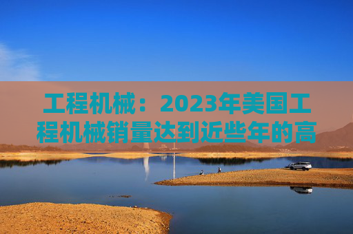 工程机械：2023年美国工程机械销量达到近些年的高峰，预计2024年销量同比下降15%