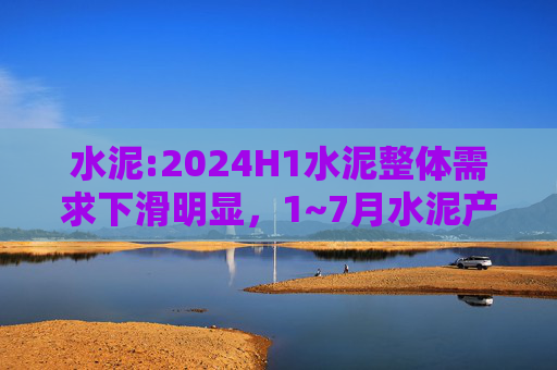 水泥:2024H1水泥整体需求下滑明显，1~7月水泥产量累计同比下滑10.5%