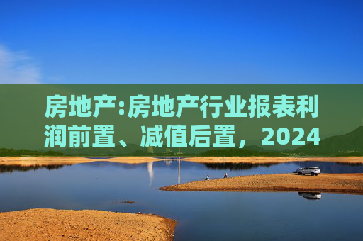 房地产:房地产行业报表利润前置、减值后置，2024H1财报无法完全反映市场实际情况