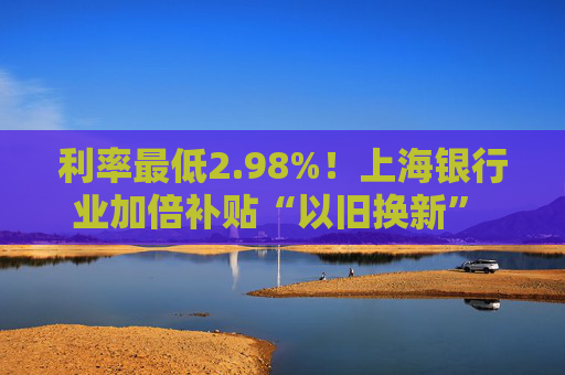 利率最低2.98%！上海银行业加倍补贴“以旧换新” 推出专属消费券、贴息券 涵盖商圈、汽车等重点领域