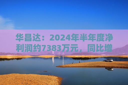 华昌达：2024年半年度净利润约7383万元，同比增加12.84%